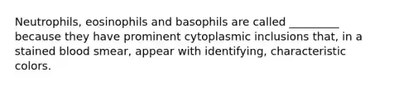 Neutrophils, eosinophils and basophils are called _________ because they have prominent cytoplasmic inclusions that, in a stained blood smear, appear with identifying, characteristic colors.