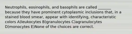 Neutrophils, eosinophils, and basophils are called _______ because they have prominent cytoplasmic inclusions that, in a stained blood smear, appear with identifying, characteristic colors A)leukocytes B)granulocytes C)agranulocytes D)monocytes E)None of the choices are correct.