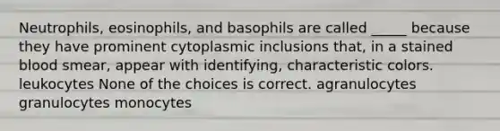 Neutrophils, eosinophils, and basophils are called _____ because they have prominent cytoplasmic inclusions that, in a stained blood smear, appear with identifying, characteristic colors. leukocytes None of the choices is correct. agranulocytes granulocytes monocytes