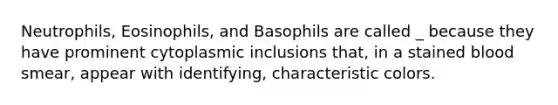 Neutrophils, Eosinophils, and Basophils are called _ because they have prominent cytoplasmic inclusions that, in a stained blood smear, appear with identifying, characteristic colors.