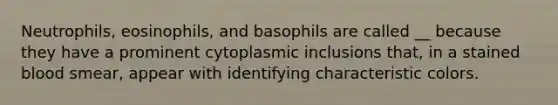 Neutrophils, eosinophils, and basophils are called __ because they have a prominent cytoplasmic inclusions that, in a stained blood smear, appear with identifying characteristic colors.