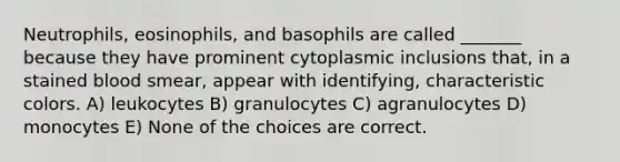 Neutrophils, eosinophils, and basophils are called _______ because they have prominent cytoplasmic inclusions that, in a stained blood smear, appear with identifying, characteristic colors. A) leukocytes B) granulocytes C) agranulocytes D) monocytes E) None of the choices are correct.