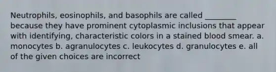 Neutrophils, eosinophils, and basophils are called ________ because they have prominent cytoplasmic inclusions that appear with identifying, characteristic colors in a stained blood smear. a. monocytes b. agranulocytes c. leukocytes d. granulocytes e. all of the given choices are incorrect