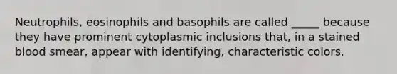 Neutrophils, eosinophils and basophils are called _____ because they have prominent cytoplasmic inclusions that, in a stained blood smear, appear with identifying, characteristic colors.