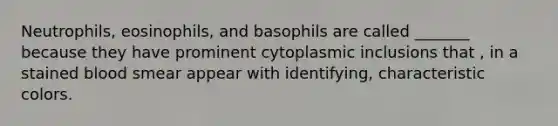 Neutrophils, eosinophils, and basophils are called _______ because they have prominent cytoplasmic inclusions that , in a stained blood smear appear with identifying, characteristic colors.