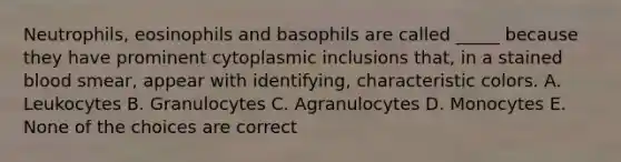 Neutrophils, eosinophils and basophils are called _____ because they have prominent cytoplasmic inclusions that, in a stained blood smear, appear with identifying, characteristic colors. A. Leukocytes B. Granulocytes C. Agranulocytes D. Monocytes E. None of the choices are correct