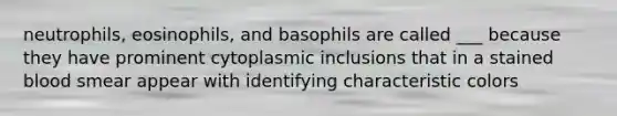 neutrophils, eosinophils, and basophils are called ___ because they have prominent cytoplasmic inclusions that in a stained blood smear appear with identifying characteristic colors