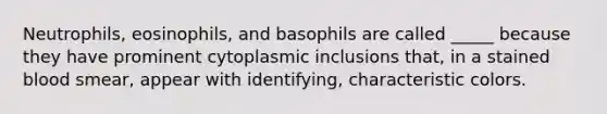 Neutrophils, eosinophils, and basophils are called _____ because they have prominent cytoplasmic inclusions that, in a stained blood smear, appear with identifying, characteristic colors.