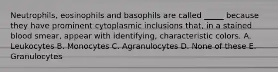 Neutrophils, eosinophils and basophils are called _____ because they have prominent cytoplasmic inclusions that, in a stained blood smear, appear with identifying, characteristic colors. A. Leukocytes B. Monocytes C. Agranulocytes D. None of these E. Granulocytes