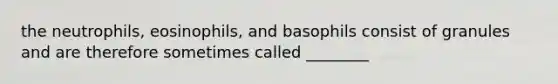 the neutrophils, eosinophils, and basophils consist of granules and are therefore sometimes called ________