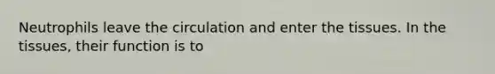 Neutrophils leave the circulation and enter the tissues. In the tissues, their function is to
