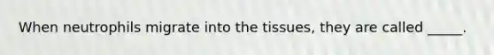 When neutrophils migrate into the tissues, they are called _____.
