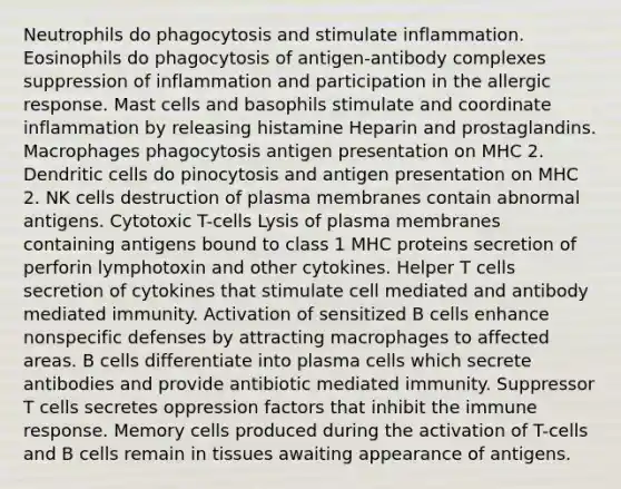 Neutrophils do phagocytosis and stimulate inflammation. Eosinophils do phagocytosis of antigen-antibody complexes suppression of inflammation and participation in the allergic response. Mast cells and basophils stimulate and coordinate inflammation by releasing histamine Heparin and prostaglandins. Macrophages phagocytosis antigen presentation on MHC 2. Dendritic cells do pinocytosis and antigen presentation on MHC 2. NK cells destruction of plasma membranes contain abnormal antigens. Cytotoxic T-cells Lysis of plasma membranes containing antigens bound to class 1 MHC proteins secretion of perforin lymphotoxin and other cytokines. Helper T cells secretion of cytokines that stimulate cell mediated and antibody mediated immunity. Activation of sensitized B cells enhance nonspecific defenses by attracting macrophages to affected areas. B cells differentiate into plasma cells which secrete antibodies and provide antibiotic mediated immunity. Suppressor T cells secretes oppression factors that inhibit the immune response. Memory cells produced during the activation of T-cells and B cells remain in tissues awaiting appearance of antigens.