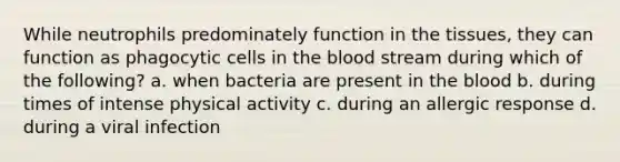 While neutrophils predominately function in the tissues, they can function as phagocytic cells in the blood stream during which of the following? a. when bacteria are present in the blood b. during times of intense physical activity c. during an allergic response d. during a viral infection