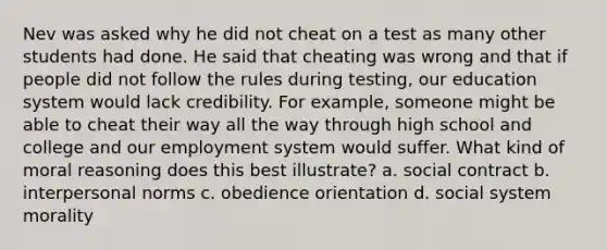 Nev was asked why he did not cheat on a test as many other students had done. He said that cheating was wrong and that if people did not follow the rules during testing, our education system would lack credibility. For example, someone might be able to cheat their way all the way through high school and college and our employment system would suffer. What kind of moral reasoning does this best illustrate? a. social contract b. interpersonal norms c. obedience orientation d. social system morality