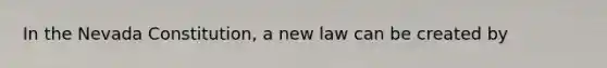 In the Nevada Constitution, a new law can be created by