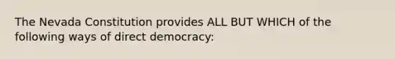 The Nevada Constitution provides ALL BUT WHICH of the following ways of direct democracy: