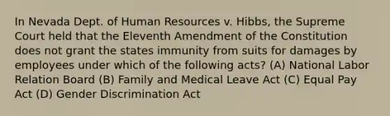 In Nevada Dept. of Human Resources v. Hibbs, the Supreme Court held that the Eleventh Amendment of the Constitution does not grant the states immunity from suits for damages by employees under which of the following acts? (A) National Labor Relation Board (B) Family and Medical Leave Act (C) Equal Pay Act (D) Gender Discrimination Act