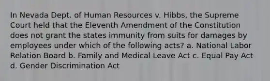 In Nevada Dept. of Human Resources v. Hibbs, the Supreme Court held that the Eleventh Amendment of the Constitution does not grant the states immunity from suits for damages by employees under which of the following acts? a. National Labor Relation Board b. Family and Medical Leave Act c. Equal Pay Act d. Gender Discrimination Act