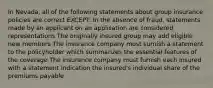 In Nevada, all of the following statements about group insurance policies are correct EXCEPT: In the absence of fraud, statements made by an applicant on an application are considered representations The originally insured group may add eligible new members The insurance company must surnish a statement to the policyholder which summarizes the essential features of the coverage The insurance company must furnish each insured with a statement indication the insured's individual share of the premiums payable