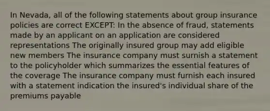 In Nevada, all of the following statements about group insurance policies are correct EXCEPT: In the absence of fraud, statements made by an applicant on an application are considered representations The originally insured group may add eligible new members The insurance company must surnish a statement to the policyholder which summarizes the essential features of the coverage The insurance company must furnish each insured with a statement indication the insured's individual share of the premiums payable