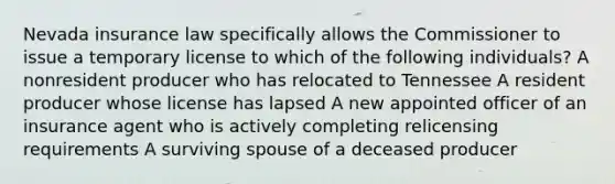 Nevada insurance law specifically allows the Commissioner to issue a temporary license to which of the following individuals? A nonresident producer who has relocated to Tennessee A resident producer whose license has lapsed A new appointed officer of an insurance agent who is actively completing relicensing requirements A surviving spouse of a deceased producer