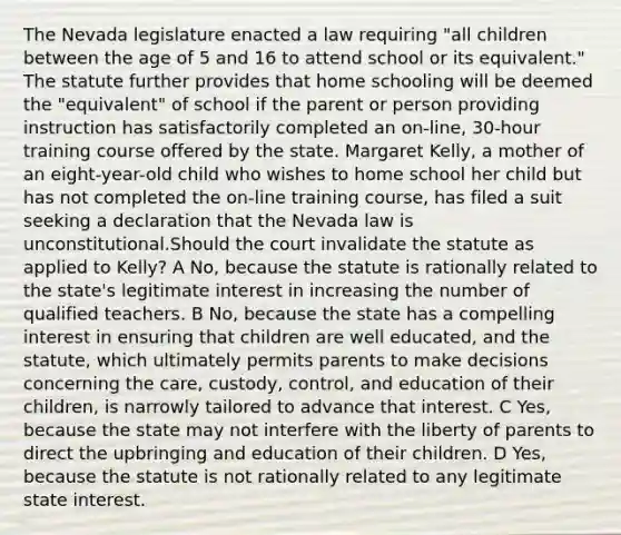 The Nevada legislature enacted a law requiring "all children between the age of 5 and 16 to attend school or its equivalent." The statute further provides that home schooling will be deemed the "equivalent" of school if the parent or person providing instruction has satisfactorily completed an on-line, 30-hour training course offered by the state. Margaret Kelly, a mother of an eight-year-old child who wishes to home school her child but has not completed the on-line training course, has filed a suit seeking a declaration that the Nevada law is unconstitutional.Should the court invalidate the statute as applied to Kelly? A No, because the statute is rationally related to the state's legitimate interest in increasing the number of qualified teachers. B No, because the state has a compelling interest in ensuring that children are well educated, and the statute, which ultimately permits parents to make decisions concerning the care, custody, control, and education of their children, is narrowly tailored to advance that interest. C Yes, because the state may not interfere with the liberty of parents to direct the upbringing and education of their children. D Yes, because the statute is not rationally related to any legitimate state interest.