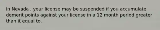 In Nevada , your license may be suspended if you accumulate demerit points against your license in a 12 month period greater than it equal to.