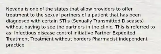 Nevada is one of the states that allow providers to offer treatment to the sexual partners of a patient that has been diagnosed with certain STI's (Sexually Transmitted Diseases) without having to see the partners in the clinic. This is referred to as: Infectious disease control initiative Partner Expedited Treatment Treatment without borders Pharmacist independent practice