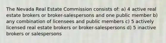 The Nevada Real Estate Commission consists of: a) 4 active real estate brokers or broker-salespersons and one public member b) any combination of licensees and public members c) 5 actively licensed real estate brokers or broker-salespersons d) 5 inactive brokers or salespersons