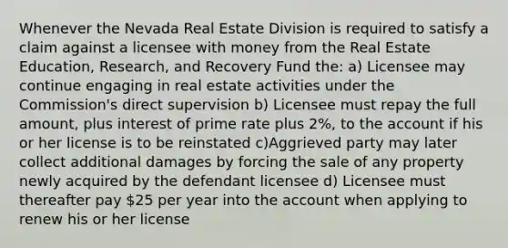 Whenever the Nevada Real Estate Division is required to satisfy a claim against a licensee with money from the Real Estate Education, Research, and Recovery Fund the: a) Licensee may continue engaging in real estate activities under the Commission's direct supervision b) Licensee must repay the full amount, plus interest of prime rate plus 2%, to the account if his or her license is to be reinstated c)Aggrieved party may later collect additional damages by forcing the sale of any property newly acquired by the defendant licensee d) Licensee must thereafter pay 25 per year into the account when applying to renew his or her license