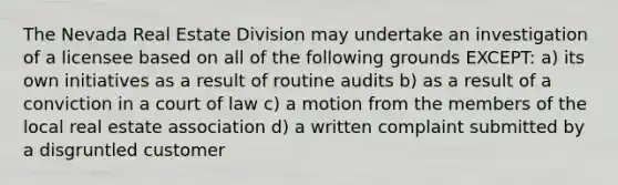 The Nevada Real Estate Division may undertake an investigation of a licensee based on all of the following grounds EXCEPT: a) its own initiatives as a result of routine audits b) as a result of a conviction in a court of law c) a motion from the members of the local real estate association d) a written complaint submitted by a disgruntled customer