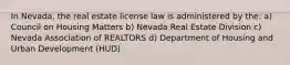 In Nevada, the real estate license law is administered by the: a) Council on Housing Matters b) Nevada Real Estate Division c) Nevada Association of REALTORS d) Department of Housing and Urban Development (HUD)