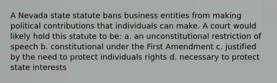 A Nevada state statute bans business entities from making political contributions that individuals can make. A court would likely hold this statute to be: a. an unconstitutional restriction of speech b. constitutional under the First Amendment c. justified by the need to protect individuals rights d. necessary to protect state interests