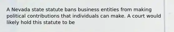 A Nevada state statute bans business entities from making political contributions that individuals can make. A court would likely hold this statute to be