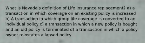 What is Nevada's definition of Life insurance replacement? a) a transaction in which coverage on an existing policy is increased b) A transaction in which group life coverage is converted to an individual policy c) a transaction in which a new policy is bought and an old policy is terminated d) a transaction in which a policy owner reinstates a lapsed policy