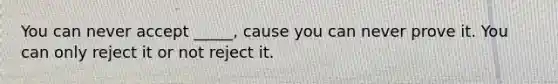 You can never accept _____, cause you can never prove it. You can only reject it or not reject it.