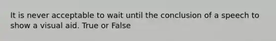 It is never acceptable to wait until the conclusion of a speech to show a visual aid. True or False