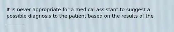 It is never appropriate for a medical assistant to suggest a possible diagnosis to the patient based on the results of the _______