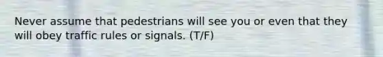 Never assume that pedestrians will see you or even that they will obey traffic rules or signals. (T/F)