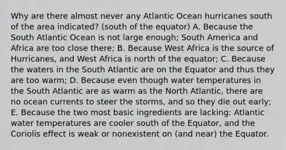 Why are there almost never any Atlantic Ocean hurricanes south of the area indicated? (south of the equator) A. Because the South Atlantic Ocean is not large enough; South America and Africa are too close there; B. Because West Africa is the source of Hurricanes, and West Africa is north of the equator; C. Because the waters in the South Atlantic are on the Equator and thus they are too warm; D. Because even though water temperatures in the South Atlantic are as warm as the North Atlantic, there are no ocean currents to steer the storms, and so they die out early; E. Because the two most basic ingredients are lacking: Atlantic water temperatures are cooler south of the Equator, and the Coriolis effect is weak or nonexistent on (and near) the Equator.