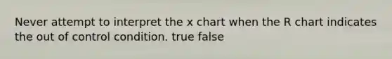 Never attempt to interpret the x chart when the R chart indicates the out of control condition. true false