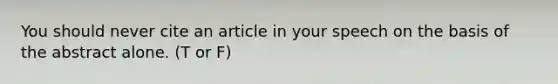 You should never cite an article in your speech on the basis of the abstract alone. (T or F)