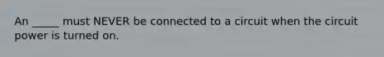 An _____ must NEVER be connected to a circuit when the circuit power is turned on.