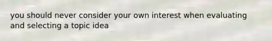 you should never consider your own interest when evaluating and selecting a topic idea