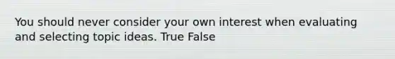 You should never consider your own interest when evaluating and selecting topic ideas. True False