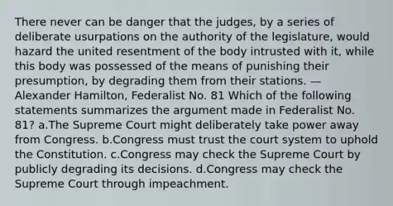 There never can be danger that the judges, by a series of deliberate usurpations on the authority of the legislature, would hazard the united resentment of the body intrusted with it, while this body was possessed of the means of punishing their presumption, by degrading them from their stations. — Alexander Hamilton, Federalist No. 81 Which of the following statements summarizes the argument made in Federalist No. 81? a.The Supreme Court might deliberately take power away from Congress. b.Congress must trust the court system to uphold the Constitution. c.Congress may check the Supreme Court by publicly degrading its decisions. d.Congress may check the Supreme Court through impeachment.