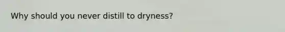 Why should you never distill to dryness?