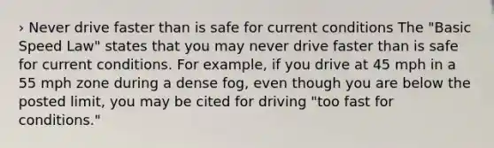 › Never drive faster than is safe for current conditions The "Basic Speed Law" states that you may never drive faster than is safe for current conditions. For example, if you drive at 45 mph in a 55 mph zone during a dense fog, even though you are below the posted limit, you may be cited for driving "too fast for conditions."