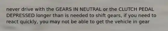 never drive with the GEARS IN NEUTRAL or the CLUTCH PEDAL DEPRESSED longer than is needed to shift gears, if you need to react quickly, you may not be able to get the vehicle in gear